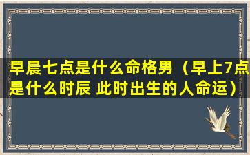 早晨七点是什么命格男（早上7点是什么时辰 此时出生的人命运）